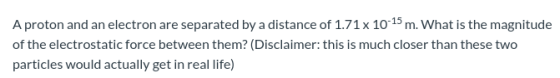 A proton and an electron are separated by a distance of 1.71 x 10 15 m. What is the magnitude of the electrostatic force betw