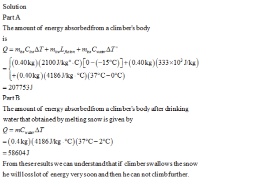 Solution Part A The amount of energy absorbedfrom a climbers body 0.40kg) (2100 J/kg0-C) 0(15°C) +(0.40kg) (333x103 J/kg +(0.40kg) (4186J/kg °C) (37°C-0°C) 2077531 PartB The amount of energy absorbedfrom a climbers body after drinking water that obtained by melting snow is given by AT (0.4kg)(41861kg.°C)(37°C-2°C) - 58604J From theseresults we he wilosslot of energy verysoon and then he can not climbfurther. can understandthat if clim ber swallows the snow