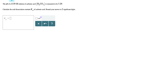 The pH of a 0.59 M solution of carbonic acid (H2CO) is measured to be 3.29 Calculate the acid dissociation constant K of carbonic acid. Round your answer to 2 significant digits. x10
