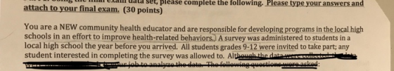 attach to your final exam. (30 points) b hc ial exani ata set, please complete the following. Please type your answers and You are a NEW community health educator and are responsible for developing programs in the local high schools in an effort to improve health-related behaviors. A survey was administered to students in a local high school the year before you arrived. All students grades 9-12 were invited to take part; any student interested in completing the survey was allowed to. Although the datawrom i