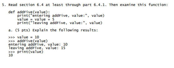 5. Read section 6.4 at least through part 6.4. 1. Then examine this function def addFive (value): print entering addFive value value) value value 5 print leaving addFive, value value) a. (5 pts) Explain the following results: value 10 add Five (value) entering addFive, value 10 leaving addFive, value 15 print (value) 10
