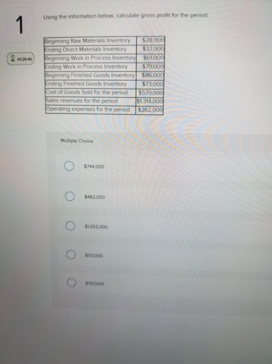 Using the information below, calculate gross profit for the period. Beginning Raw Materials Inventory $28,000 nd ing Direct Materials Inventory $33,000 |Beginning Work in Process Inventory $61.00 nding Work in Process Inventory $70,000 Beginning Finished Goods Inventory $86,000 $73,00 Cost of Goods Sold for the period $570,000 $1,314.00 Operating expenses for the period $262.000 ( ?129:45) nding Finished Goods Inventory Sales revenues for the period Multiple Choice $744,000 $482000 $1,052000 $131,000. $757000
