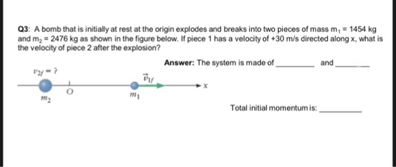 Q3: A bomb that is initially at rest at the origin explodes and breaks into two pieces of mass m 1454 kg and m2 2476 kg as shown in the figure below. If piece 1 has a velocity of +30 m/s directed along x, what is the velocity of piece 2 after the explosion? Answer: The system is made of and 21- v1f Total initial momentum is: