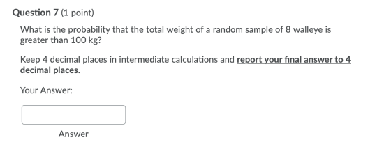 Question 7 (1 point) What is the probability that the total weight of a random sample of 8 walleye is greater than 100 kg? Ke