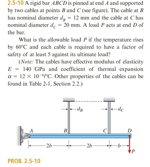 2.5-10 A rigid bar ABCD is pinned at end A and supported by two cables at points B and C (see figure). The cable at B has nominal diameter dB - 12 mm and the cable at C has nominal diameter de 20 mm. A load P acts at end D of the bar. What is the allowable load P if the temperature rises by 60°C and each cable is required to have a factor of safety of at least 5 against its ultimate load? (Note: The cables have effective modulus of elasticity E 140 GPa and coefficient of thermal expansion a 12 X 10 6PC. Other properties of the cables can be found in Table 2-1, Section 2.2.) dB PROB. 2.5-10