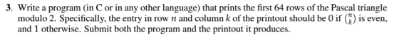 3. Write a program (in C or in any other language) that prints the first 64 rows of the Pascal triangle modulo 2. Specifically, the entry in row nand column k of the printout should be 0 if (K) is even, and 1 otherwise. Submit both the program and the printout it produces.