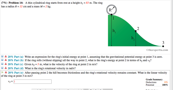 (7%) Problem 14: A thin cylindrical ring starts from rest at a height h,-83 m. The ring has a radius R -12 cm and a mass M-2 kg. R: 2 h, Otheexpertta.com assuming that the gravitational potential energy at point 3 is zero. /S 20% Part (b) If the ring rolls (without slipping) all the way to point 2, what is the rings energy at point 2 in terms of h2 and - 20% Part (a) write an expression for the rings initial energy at point l 2? 20% Part (c) Given h,-5 m, what is the velocity of the ring at point 2 in m/s? 20% Part (d) What is the rings rotational velocity in rad/s? 20% Part (e) After passing point 2 the hill becomes frictionless and the rings rotational velocity remains constant. What is the linear velocity of the ring at point 3 in m/s? Grade Summary Deductions 100% Potential 0% v3 =