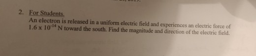 2. For Students. An electron is released in a uniform electric field and experiences an electric force of 1.6 x 10 N toward the south. Find the magnitude and direction of the electric field.