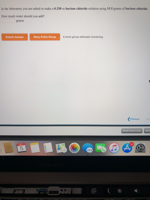 In the laboratory you are asked to make a 0.250 m barium chloride solution using 15.5 grams of barium chloride. How much water should you add? grams Submit Answer Retry Entire Group 4 more group attempts remaining Previous Email Instructor 回く※