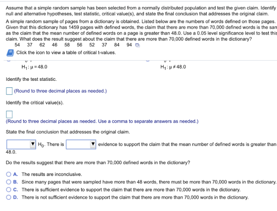 Assume that a simple random sample has been selected from a normally distributed population and test the given claim. Identify null and alternative hypotheses, test statistic, critical value(s), and state the final conclusion that addresses the original claim. A simple random sample of pages from a dictionary is obtained. Listed below are the numbers of words defined on those pages. Given that this dictionary has 1459 pages with defined words, the claim that there are more than 70,000 defined words is the san as the claim that the mean number of defined words on a page is greater than 48.0. Use a 0.05 level significance level to test this claim. What does the result suggest about the claim that there are more than 70,000 defined words in the dictionary? numbersfdy 54 37 62 4658 56 52 37 84 94 O Click the 68bout the colds on ageite dlaim Click the icon to view a table of critical t-values. H1 : μ = 48.0 H1 : μ 48.0 Identify the test statistic. (Round to three decimal places as needed.) ldentify the critical value(s) Round to three decimal places as needed. Use a comma to separate answers as needed.) State the final conclusion that addresses the original claim Ho. There is evidence to support the claim that the mean number of defined words is greater than 48.0 Do the results suggest that there are more than 70,000 defined words in the dictionary? OA. The results are inconclusive. 0 B. Since many pages that were sampled have more than 48 words, there must be more than 70,000 words in the dictionary ° C. There is sufficient evidence to support the claim that there are more than 70,000 words in the dictionary. O D. There is not sufficient evidence to support the claim that there are more than 70,000 words in the dictionary