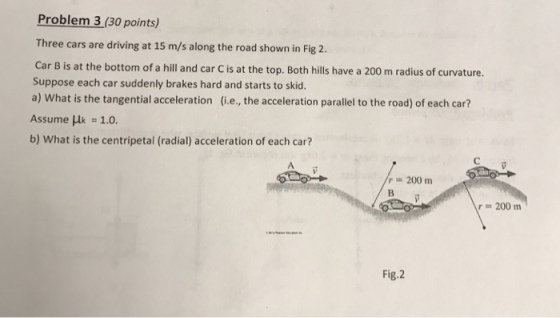 Problem 3 (30 points) Three cars are driving at 15 m/s along the road shown in Fig 2. Car B is at the bottom of a hill and car C is at the top. Both hills have a 200 m radius of curvature. Suppose each car suddenly brakes hard and starts to skid. a) What is the tangential acceleration (i.e, the acceleration parallel to the road) of each car? Assume μ 1.0. b) What is the centripetal (radial) acceleration of each car? r=200 m r=200 m Fig.2