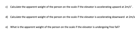 c) Calculate the apparent weight of the person on the scale if the elevator is accelerating upward at 2m/s d) Calculate the apparent weight of the person on the scale if the elevator is accelerating downward at 2m/s e) What is the apparent weight of the person on the scale if the elevator is undergoing free fall?
