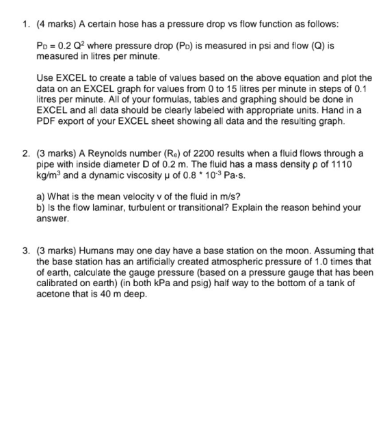 1. (4 marks) A certain hose has a pressure drop vs flow function as follows: Po 0.2 Q2 where pressure drop (Po) is measured in psi and flow (Q) is measured in litres per minute Use EXCEL to create a table of values based on the above equation and plot the data on an EXCEL graph for values from 0 to 15 litres per minute in steps of 0.1 litres per minute. All of your formulas, tables and graphing should be done in EXCEL and all data should be clearly labeled with appropriate units. Hand in a PDF export of your EXCEL sheet showing all data and the resulting graph. 2. (3 marks) A Reynolds number (Re) of 2200 results when a fluid flows through a pipe with inside diameter D of 0.2 m. The fluid has a mass density ρ of 1110 kg/m3 and a dynamic viscosity u of 0.8 103 Pa s. a) What is the mean velocity v of the fluid in m/s? b) Is the flow laminar, turbulent or transitional? Explain the reason behind your answer 3. (3 marks) Humans may one day have a base station on the moon. Assuming that the base station has an artificially created atmospheric pressure of 1.0 times that of earth, calculate the gauge pressure (based on a pressure gauge that has been calibrated on earth) (in both kPa and psig) half way to the bottom of a tank of acetone that is 40 m deep