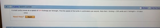 4-1 paints SerCP11 ..P.020 oles Aak Your Teaci A small turtie moves at a speed of 674 furlongs per fortnight. Find the speed of the turtle in centsmeters per second, Note that 1 turiong 220 yards and 1 tortnigne-14 days. cm/s Need Help? LRoads