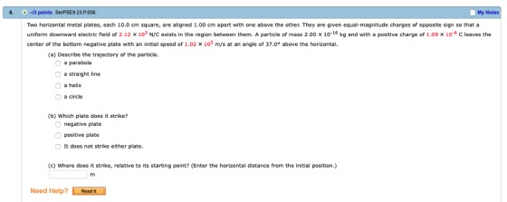 -13 points SerPSE9 23.P.056 Two horizontal metal plates, each 10.0 ㎝ square, are aligned 1.00 cm apart with one above the other. They are given equal-magnitude charges of opposite sign so that a uniform downward electric field of 2.12 x 103 N/C exists in the region between them. A particle of mass 2.00 x 1o-16 kg and with a positive charge of 1.09 x 10-6 C leaves the center of the bottom negative plate with an initial speed of 1.02 x 105 m/s at an angle of 37.0° above the horizontal. 8. . My Notes (a) Describe the trajectory of the particle. a parabola a straight line O a helix a circle (b) Which plate does it strike? negative plate positive plate It does not strike either plate (c) Where does it strike, relative to its starting point? (Enter the horizontal distance from the initial position.) Need Help? Resdit