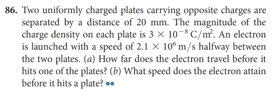 86. Two uniformly charged plates carrying opposite charges are separated by a distance of 20 mm. The magnitude of the charge density on each plate is 3 X 10-8 C/m. An electron is launched with a speed of 2.1 X 106 m/s halfway between the two plates. (a) How far does the electron travel before it hits one of the plates? (b) What speed does the electron attain before it hits a plate?.