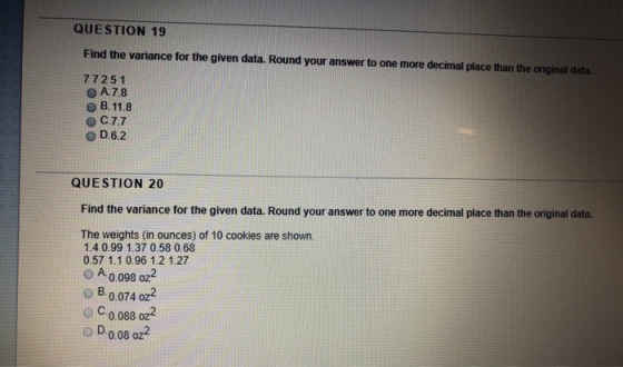 QUESTION 19 Find the variance for the given data. Round your answer to one more decimal place than the original data. 77251 A7.8 D.6.2 QUESTION 20 Find the variance for the given data. Round your answer to one more decimal place than the original data. The weights (in ounces) of 10 cookies are shown 1.4 0.99 1.37 0.58 0.68 0.57 1.1 0.96 1.2 1.27 O A 0.098 oz o B.0.074 oz o C0.088 oz2 o D0.08 oz4