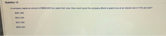 Question 13 A company needs an amount of $600,000 four years from now. How much could the company afford to spend now at an i