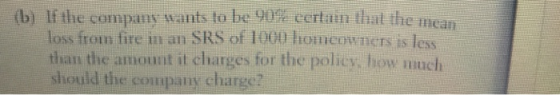 (b) If the company wants to be 90%eertainthat themean loss from fire in an SRS of 1000 homeowners is less thall the 11 kCunt it charges for the Policy, hou much should the company charge? hotmenN ICTS Is less