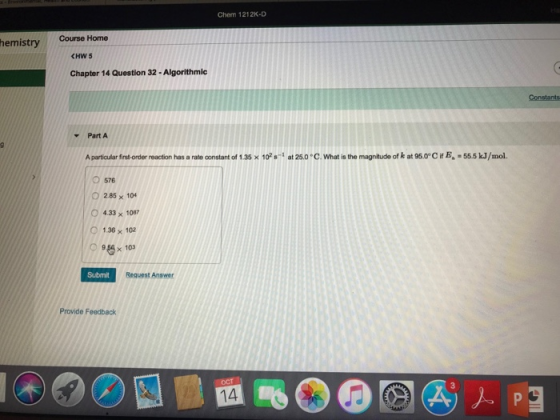 Chem 1212K-D hemistryCourse Home CHW 5 Chapter 14 Question 32-Algorithmic Constants Part A Aparticular first-order reaction has a rate oonstant of 1.35 × 10,-1 at 25.0 °C.What is the magnitude of k at 950°CifEa-555 kJ/mol. 576 O 285 x 104 O 433 x 1087 136 x 102 O 958 x 103 Submit Request Answer Provide Feedback