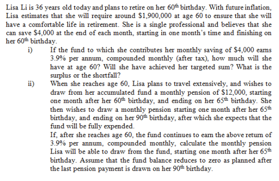 Lisa Li is 36 years old today and plans to retire on her 60th birthday. With future inflation, Lisa estimates that she will require around S1,900,000 at age 60 to ensure that she will have a comfortable life in retirement. She is a single professional and believes that she can save S4,000 at the end of each month, starting in one months time and finishing on her 60th birthday i)If the fund to which she contributes her monthly saving of S4,000 eams 39% per annum, compounded monthly (after tax), how much will she have at age 60? Will she have achieved her targeted sum? What is the surplus or the shortfall? ii)When she reaches age 60, Lisa plans to travel extensively, and wishes to draw from her accumulated fund a monthly pension of S12,000, starting one month after her 60th birthday, and ending on her 65th birthday. She then wishes to draw a monthly pension starting one month after her 65th birthday, and ending on her 90th birthday, after which she expects that the fund will be fully expended If, after she reaches age 60, the fund continues to earn the above returm of 39% per annum, compounded monthly, calculate the monthly pension Lisa will be able to draw from the fund, starting one month after her 65th birthday. Assume that the fund balance reduces to zero as planned after the last pension payment is drawn on her 90th birthday