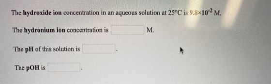 The hydroxide ion concentration in an aqueous solution at 25°C is 9.8*10-2 M. The hydronium ion concentration is M. The pH of