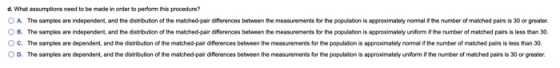 d. What assumptions need to be made in order to perform this procedure? O A. The samples are independent, and the distributio