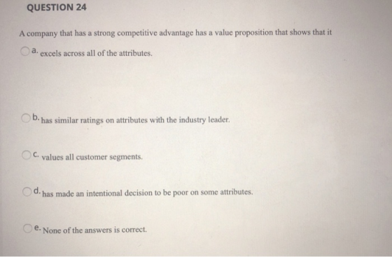 QUESTION 24 A company that has a strong competitive advantage has a value proposition that shows that it excels across all of the attributes. b has similar ratings oaributes with th idustry leader C. values all customer segments. d, has made an intentional decision to be poor on some attributes. e.None of the answers is correct