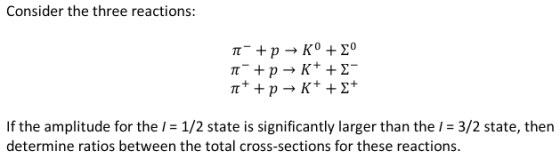 Consider the three reactions: If the amplitude for the / 1/2 state is significantly larger than the I- 3/2 state, then determine ratios between the total cross-sections for these reactions.