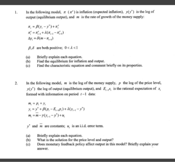 In the following model, π ( π) is inflation (expected inflation), y(y) is the log of output (equilibrium output), and is the rate of growth of the money supply 1. β, δ are both positive; 0 < λ < 1 (a) (b) (c) Briefly explain each equation. Find the equilibrium for inflation and output. Find the characteristic equation and comment briefly on its properties. In the following model, m is the log of the money supply, p the log of the price level, /0/) the log of output (equilibrium output), and E,-Ix, is the rational expectation of x formed with information on period -1 data: 2. y and are constants; u,is an i.i.d. error term. (a) Briefly explain each equation. b) What is the solution for the price level and output? (c) Does monetary feedback policy affect output in this model? Briefly explain your answer
