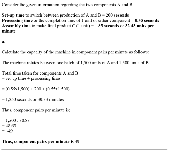 Consider the given information regarding the two components A and B Set-up time to switch between production of A and B 200 seconds Processing time or the completion time of 1 unit of either component 0.55 seconds Assembly time to make final product C (1 unit) - 1.85 seconds or 32.43 units per minute a. Calculate the capacity of the machine in component pairs per minute as follows: The machine rotates between one batch of 1,500 units of A and 1,500 units of B. Total time taken for components A and B set-up time + processing time -(0.55x1,500) 200 + (0.55x1,500) - 1,850 seconds or 30.83 minutes Thus, component pairs per minute is; 1,500/30.83 -48.65 -~49 Thus, component pairs per minute is 49