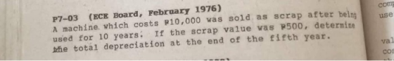 COM use P7-03 (ECE Board, February 1976) A machine, which costs P10,000 was sold as scrap after beina used for 10 years: If t