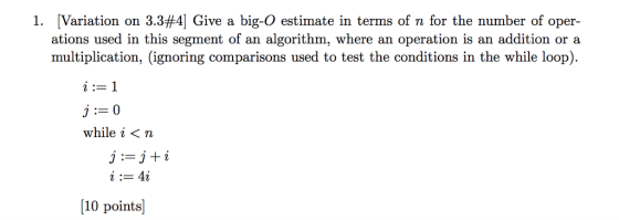 1, Variation on 3.3#4] Give a big-O estimate in terms of n for the number of oper- ations used in this segment of an algorithm, where an operation is an addition or a multiplication, (ignoring comparisons used to test the conditions in the while loop). while i 〈 n j:= j + i [10 points]