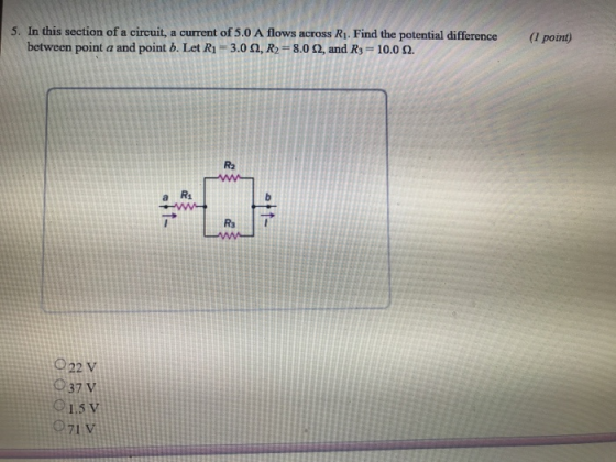 5. In this section of a circuit, a current of 5.0 A flows across Ri. Find the potential difference ( point) between point a and point b. Let R1 -3.02, R2 8.0 2, and Rs 10.0 R2 a R 922 V 937 V 01.5 V 71 V