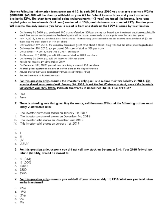Use the following information from questions 6-12. In both 2018 and 2019 you expect to receive a W2 for $200,000; $65,000 will be already withheld on your W2 for federal income taxes and your income tax bracket is 32%. The short term capital gains on investments (<1 year) are taxed like income, long term capital gains on investments (>-1 year) are taxed at 15%, and dividends are taxed at 22%. Besides your W2 income, the only income you have to report is from one stock on the 1099-B issued by your broker: On January 1*, 2018, you purchased 100 shares of stock at $50 per share: you based your investment decision on publically available sources which speculate the shares price will increase dramatically at some point over the next two years July 1, 2018, is the ex-dividend date for the stock- that morning you received a special onetime cash dividend of $2 per share and the stock dosed at $48 per share On November 29*, 2018, the company announced great news about a clinical drug trial and the share price begins to rise On November 30*, 2018, you purchased 20 shares of stock at $80 per share On December 1*, 2018, there was a 2 for 1 stock split On December 2nd, 2018, you sold 50 shares of stock at $100 per share . * On January 2, 2019, you sold 70 shares at $90 per share You do not receive any dividends in 2019 On December 31, 2019, you sell any remaining shares at $30 per share All stock prices quoted above are at market close on the day referenced Assume shares that were purchased first were sold first (i.e. FIFO) Assume there are no transaction costs 6. For this question only, assume the investors only goal is to reduce their tax liability in 2018. The vestor waite od se are foc est tax bracket was10% lower. Evaluate the words in underlined italics. True or False? a. True b. False 7. There is a trading rule that goes: Buy the rumor, sell the news! Which of the following actions most likely violates this rule: I. The investor purchased shares on January 1st, 2018 Il. The investor purchased shares on December 1st, 2018 Il The investor sold shares on December 2nd, 2018 IV. This investor sold shares on January 1st, 2019 a. C. d. IV e. V 8. For this question only, assume you did not sell any stock on December 2nd. Your 2018 federal tax refund (liability) would be closest to: a. ($1,044) b. ($1,000) c. ($800) d. $800 e. $956 9. For this question only, assume you sold all of your stock on July 1, 2018. What was your total return on the investment? a. b. c. (8%) (4%) (2%) e. 4%