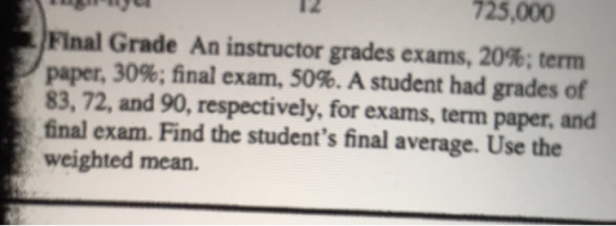 725,000 Final Grade An instructor grades exams, 20%; term paper, 30%; final exam, 50%. A student had grades of 83, 72, and 90, respectively, for exams, term paper, and final exam. Find the students final average. Use the weighted mean.