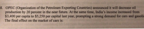 8. OPEC (Organization of the Petroleum Exporting Countries) announced it will decrease oil production by 20 percent in the near future. At the same time, Indias income increased from $3,400 per capita to $5,250 per capital last year, prompting a strong demand for cars and gasoli The final effect on the market of cars is: