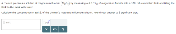 A chemist prepares a solution of magnesium fluoride (MgF2) by measuring out 0.03 g of magnesium fluoride into a 350. mL volumetric flask and filling the flask to the mark with water. Calculate the concentration in mol/L of the chemists magnesium fluoride solution. Round your answer to 1 significant digit molL
