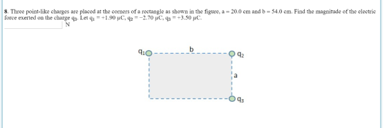 8. Three point-like charges are placed at the corners of a rectangle as shown in the figure, a - 20.0 cm and b- 54.0 cm. Find the magnitude of the electric force exerted on the charge q3. Let q,-+1.90 С. Ч,--2.70 μС.Ч,-+3.50 c. 910 12 Oq3