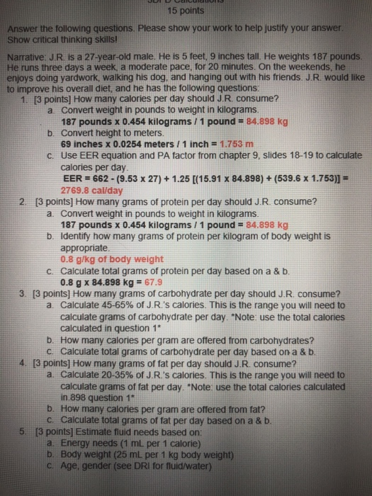 15 points Answer the following questions. Please show your work to help justify your Show critical thinking skills Narrative. J.R is a 27-year-old male. He is 5 feet, 9 inches tall. He weights 187 pounds. He runs three days a week, a moderate pace, for 20 minutes. On the weekends, he enjoys doing yardwork, walking his dog, and hanging out with his friends. J.R. would like to improve his overall diet, and he has the following questions answer 1. [3 points] How many calories per day should J.R. consume? a. Convert weight in pounds to weight in kilograms 187 pounds x 0.454 kilograms / 1 pound 84.898 kg b. Convert height to meters 69 inches x 0.0254 meters 1 inch 1.753 m Use EER equation and PA factor from chapter 9, slides 18-19 to calculate calories per day EER 662-(9.53 x 27)+1.25 [(15.91 x 84.898)+(539.6 x 1.753)] 2769.8 cal/day c. 13 points] How many grams of protein per day should J.R consume? a Convert weight in pounds to weight in kilograms. b Identify how many grams of protein per kilogram of body weight is c. Caiculate total grams of protein per day based on a & b 187 pounds x 0.454 kilograms / 1 pound 84.898 kg appropriate 0.8 g/kg of body weight 0.8 g x 84.898 kg 67.9 3. [3 points] How many grams of carbohydrate per day should J.R. consume? Calculate 45-65% of J Rs calories. This is the range you will need to caiculate grams of carbohydrate per day. Note: use the total calories calculated in question 1 a. b. How many calories per gram are offered from carbohydrates? c. Calculate total grams of carbohydrate per day based on a & b 4. [3 points] How many grams of fat per day should J.R. consume? a. Calculate 20-35% of JRs calories. This is the range you will need to calculate grams of fat per day. Note use the total calories calculated in 898 question 1 b. How many calories per gram are offered from fat? c. Calculate total grams of fat per day based on a & t 5. [3 points] Estimate fluid needs based on a. Energy needs (1 mL per 1 calorie) b. Body weight (25 mL per 1 kg body weight) c. Age, gender (see DRI for fluid/water