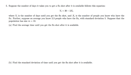 5. Suppose the number of days it takes you to get a flu shot after it is available follows this equation: Y, 30 - 2Xi where Yİ is the number of days until you get the flu shot, and Xi is the number of people you know whọ have the flu. Further, suppose on average you know 2.3 people who have the flu, with standard deviation 5. Suppose that the population has size m 10 (a) Find the average time until you get the flu shot after it is available b) Find the standard deviation of time until you get the flu shot after it is available.