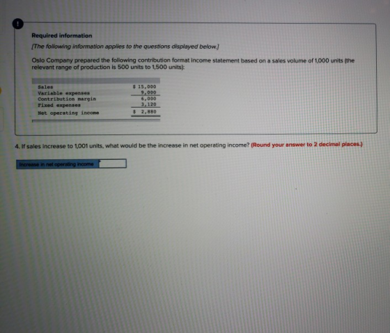 Required information The following information applies to the questions displayed below. Oslo Company prepared the following contribution format income statement based on a sales volume of 1,000 units (the relevant range of production is 500 units to 1,500 units): Sales Variable expenses Contribution margin Fixed expenses Net operating income $ 15,000 9,000 6,000 3,120 $2,880 4. If sales increase to 1,001 units, what would be the increase in net operating income? (Round your answer to 2 decimal places.) in net