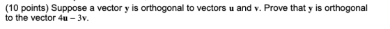 (10 points) Suppose a vector y is orthogonal to vectors u and v. Prove that y is orthogonal to the vector 4u - 3v.