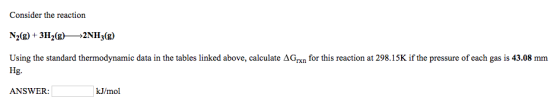 Consider the reaction N2(g) + 3H2(g*2NH3(g) Using the standard thermodynamic data in the tables linked above, calculate ΔG n for this reaction at 298.15 K if the pressure of each gas is 43.08 mm Hg. ANSWER: kJ/mol