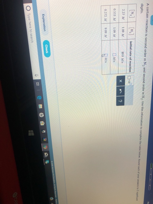 A certain reaction is second order in N2 and second order in H2. Use this information to complete the table below Round eadh of your answers to 3 significant digits. n, | 2.27 M1.09 M 0.553 M 1.09 M 0.272 M9.09 M | initial rate of reaction | |D:d. 89.0 M/s M/s Explanation -it O Type here to search
