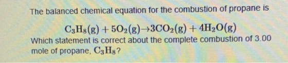 The balanced chemical equation for the combustion of propane is C3H3(g) + 502(g) +3CO2(g) + 4H2O(g) Which statement is correc