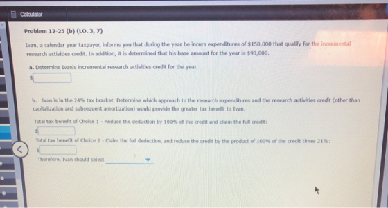 Calculator Problem 12-25 (b) (LO. 3,7) Ivan, a calendar year taxpayer, informs you that during the year he inours expenditure