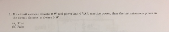 1. If a circuit element absorbs O W real power and O VAR reactive power, then the instantaneous power in the circuit element is always 0 W. (a) True (b) False