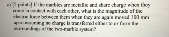 c) [5 points) If the marbles are metallic and share charge when they come in contact with each other, what is the magnitude o