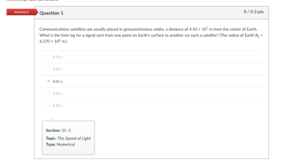 Incorrect Question 1 0/0.3 pts Communications satellites are usually placed in geosynchronous orbits, a distance of 4.43 x 107 m from the center of Earth. What is the time lag for a signal sent from one point on Earths surface to another via such a satellite? (The radius of Earth RE 6.370 x 10 m.) 0.13s 0.25 s 0.51s 0.29 s 0.15 s Section: 31-1 Topic: The Speed of Light Type: Numerical